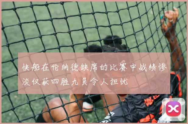 快船在伦纳德缺席的比赛中战绩惨淡仅获四胜九负令人担忧