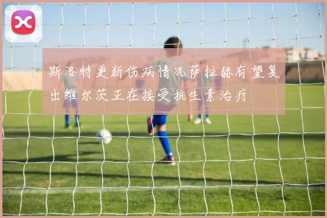 斯洛特更新伤病情况萨拉赫有望复出维尔茨正在接受抗生素治疗
