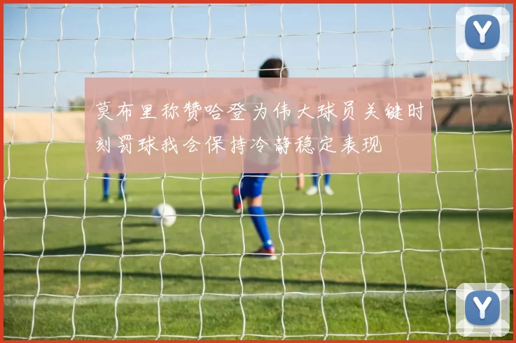 莫布里称赞哈登为伟大球员关键时刻罚球我会保持冷静稳定表现