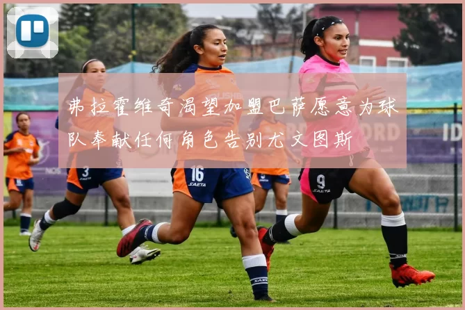 弗拉霍维奇渴望加盟巴萨愿意为球队奉献任何角色告别尤文图斯