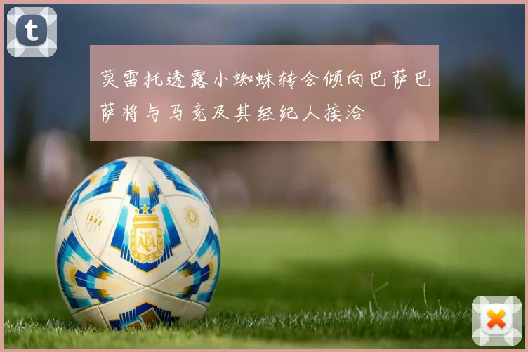 莫雷托透露小蜘蛛转会倾向巴萨巴萨将与马竞及其经纪人接洽