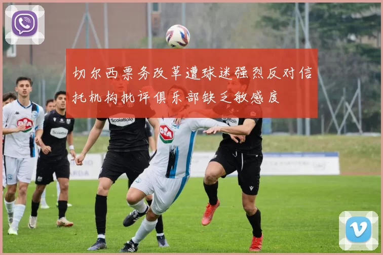 切尔西票务改革遭球迷强烈反对信托机构批评俱乐部缺乏敏感度