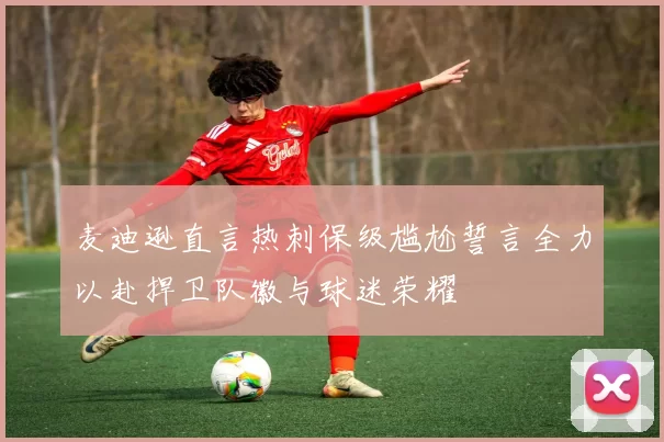 麦迪逊直言热刺保级尴尬誓言全力以赴捍卫队徽与球迷荣耀