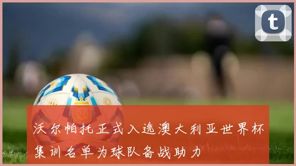沃尔帕托正式入选澳大利亚世界杯集训名单为球队备战助力