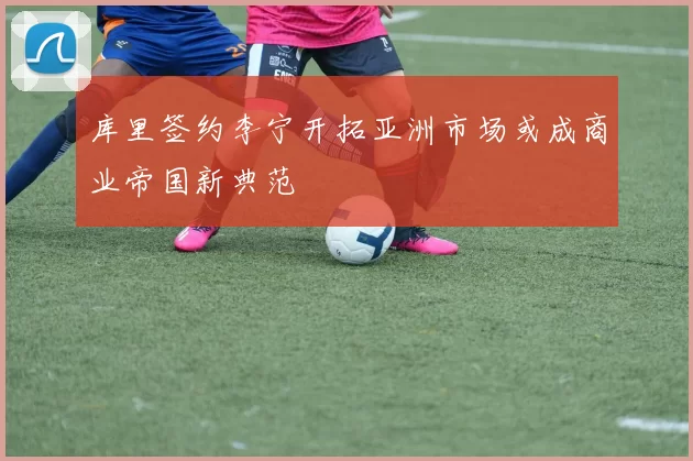 库里签约李宁开拓亚洲市场或成商业帝国新典范