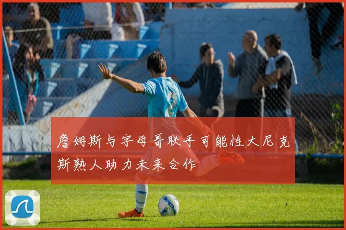詹姆斯与字母哥联手可能性大尼克斯熟人助力未来合作
