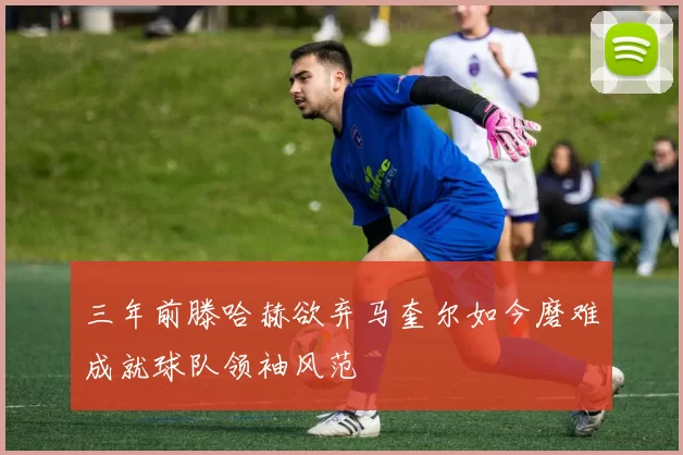 三年前滕哈赫欲弃马奎尔如今磨难成就球队领袖风范