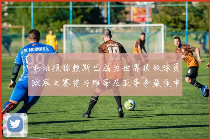 电讯报称赖斯已成为世界顶级球员欧冠决赛将与维蒂尼亚争夺最佳中场称号