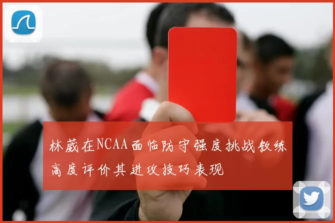 林葳在NCAA面临防守强度挑战教练高度评价其进攻技巧表现