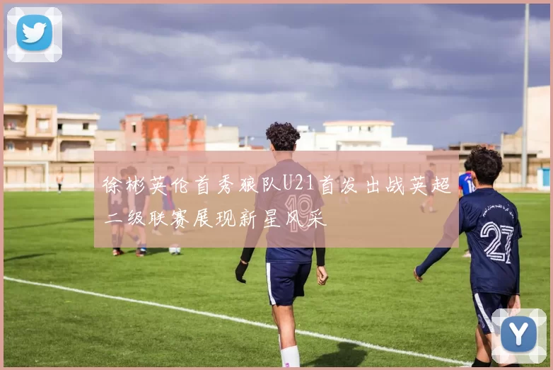 徐彬英伦首秀狼队U21首发出战英超二级联赛展现新星风采