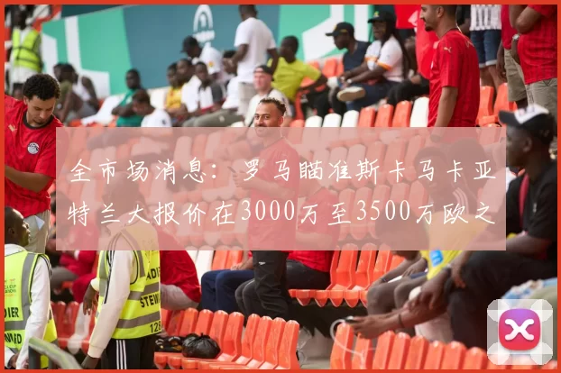 全市场消息：罗马瞄准斯卡马卡亚特兰大报价在3000万至3500万欧之间